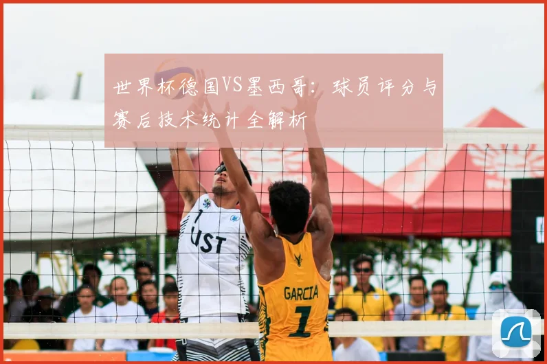 世界杯德国VS墨西哥：球员评分与赛后技术统计全解析