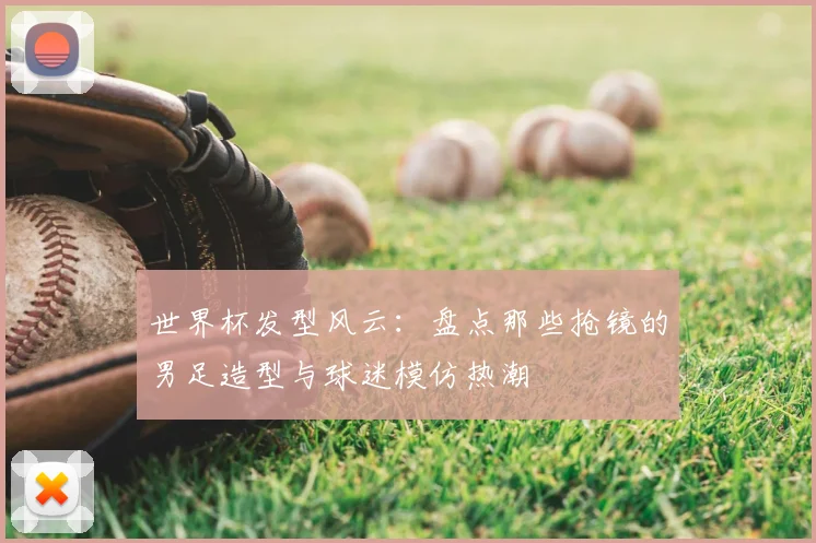 世界杯发型风云：盘点那些抢镜的男足造型与球迷模仿热潮