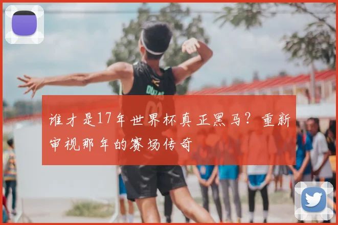 谁才是17年世界杯真正黑马？重新审视那年的赛场传奇