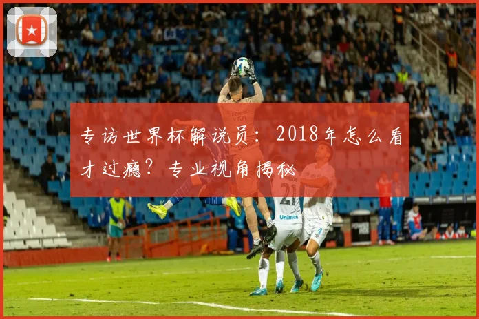 专访世界杯解说员：2018年怎么看才过瘾？专业视角揭秘