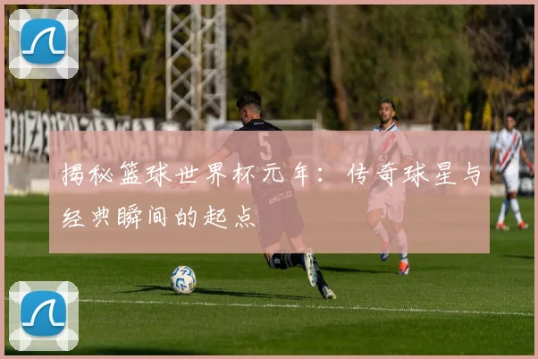 揭秘篮球世界杯元年：传奇球星与经典瞬间的起点
