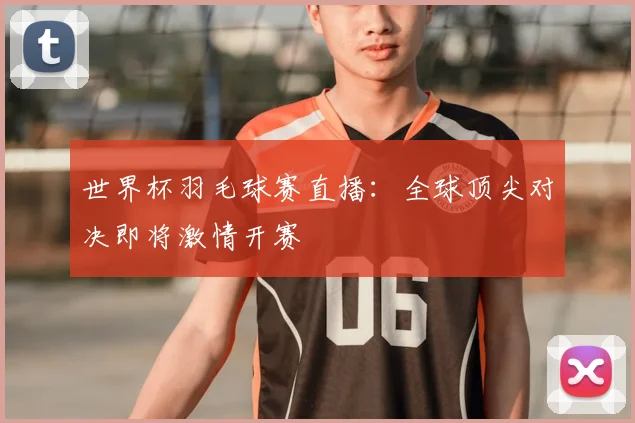 世界杯羽毛球赛直播:全球顶尖对决即将激情开赛