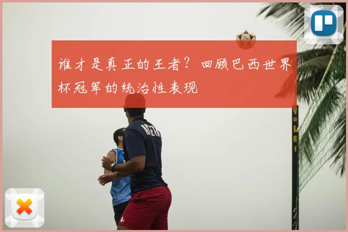 谁才是真正的王者？回顾巴西世界杯冠军的统治性表现