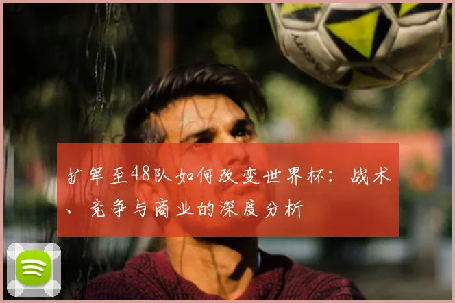 扩军至48队如何改变世界杯:战术、竞争与商业的深度分析