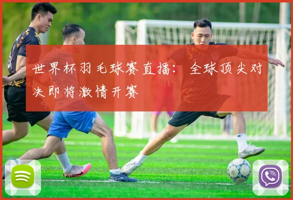 世界杯羽毛球赛直播:全球顶尖对决即将激情开赛