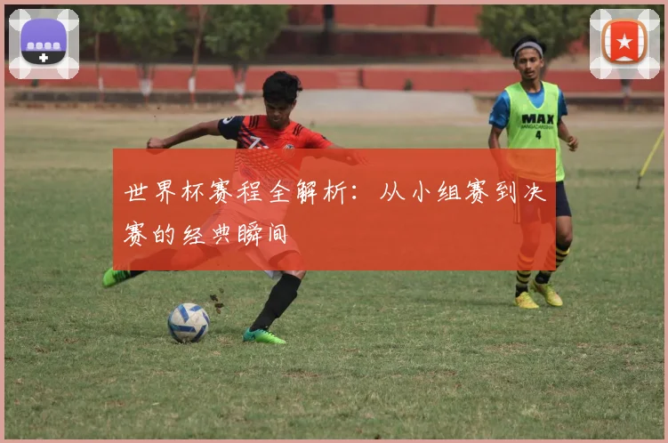 世界杯赛程全解析:从小组赛到决赛的经典瞬间
