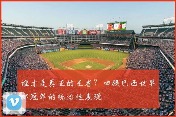 谁才是真正的王者？回顾巴西世界杯冠军的统治性表现