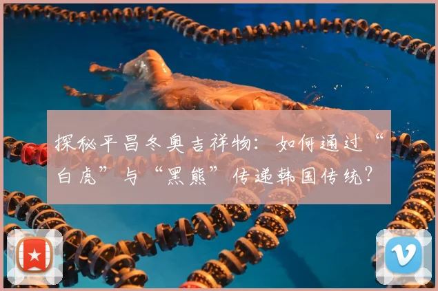 探秘平昌冬奥吉祥物：如何通过“白虎”与“黑熊”传递韩国传统？