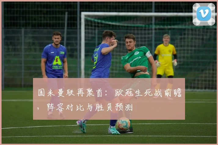 国米曼联再聚首：欧冠生死战前瞻，阵容对比与胜负预测
