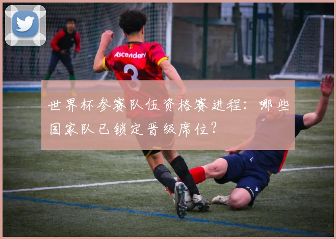 世界杯参赛队伍资格赛进程：哪些国家队已锁定晋级席位？