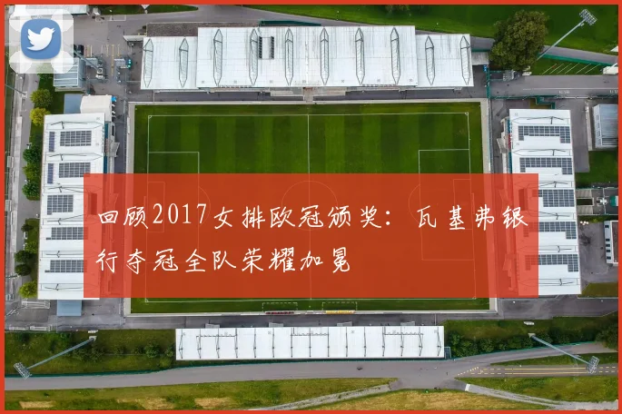 回顾2017女排欧冠颁奖：瓦基弗银行夺冠全队荣耀加冕