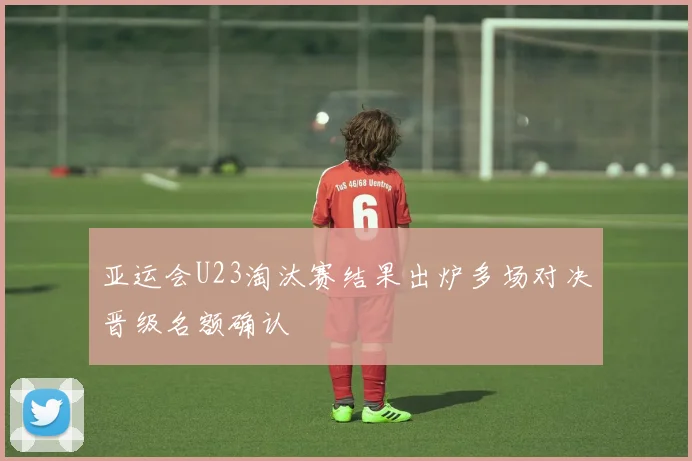 亚运会U23淘汰赛结果出炉多场对决晋级名额确认