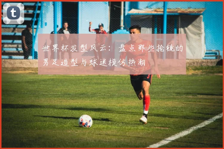 世界杯发型风云：盘点那些抢镜的男足造型与球迷模仿热潮