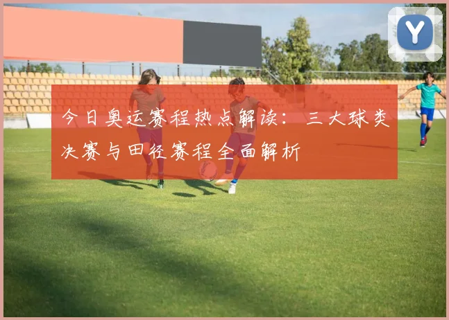 今日奥运赛程热点解读：三大球类决赛与田径赛程全面解析