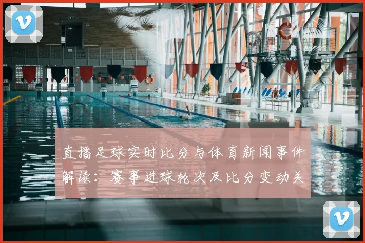 直播足球实时比分与体育新闻事件解读：赛事进球轮次及比分变动关键看点