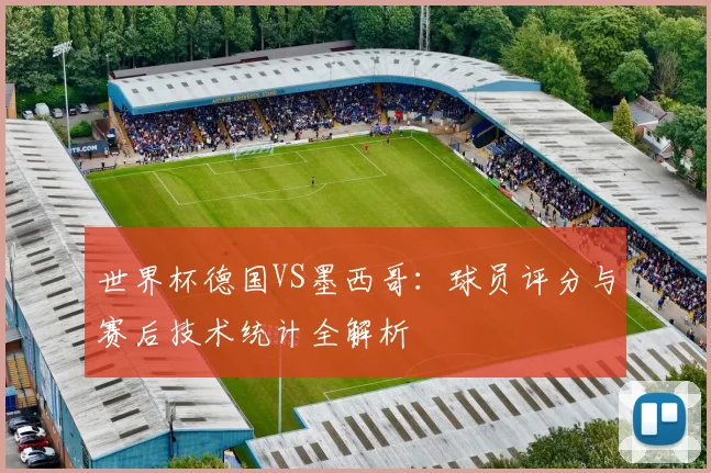 世界杯德国VS墨西哥：球员评分与赛后技术统计全解析