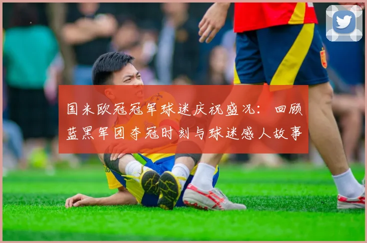 国米欧冠冠军球迷庆祝盛况：回顾蓝黑军团夺冠时刻与球迷感人故事
