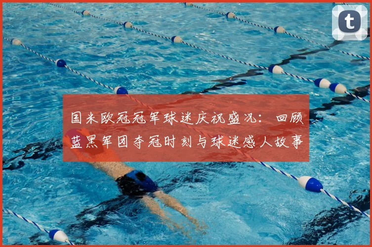 国米欧冠冠军球迷庆祝盛况：回顾蓝黑军团夺冠时刻与球迷感人故事