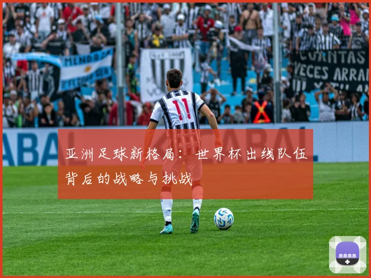 亚洲足球新格局：世界杯出线队伍背后的战略与挑战